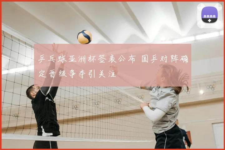 乒乓球亚洲杯签表公布 国乒对阵确定晋级争夺引关注