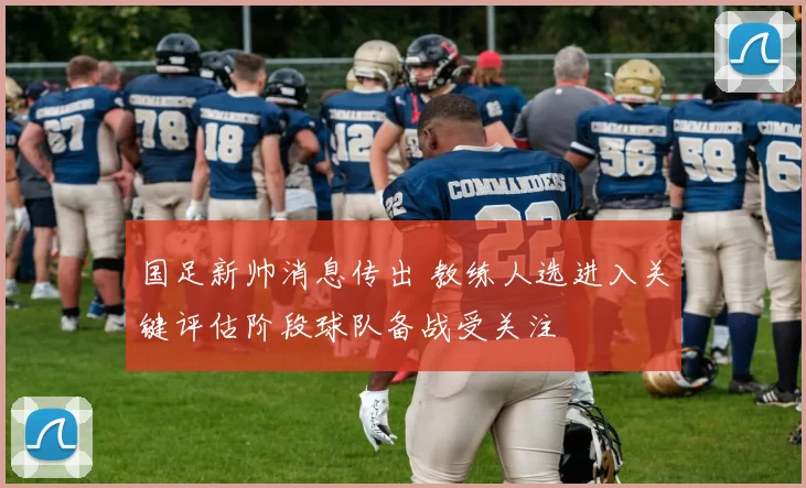 国足新帅消息传出 教练人选进入关键评估阶段球队备战受关注