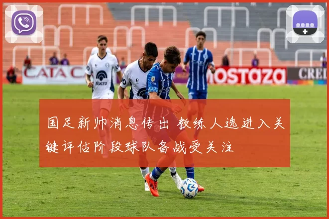 国足新帅消息传出 教练人选进入关键评估阶段球队备战受关注