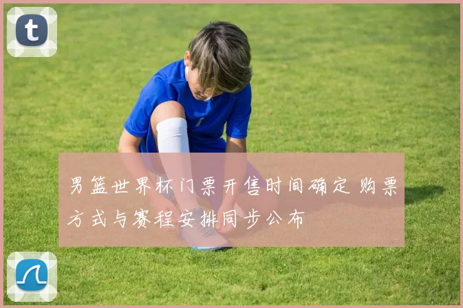 男篮世界杯门票开售时间确定 购票方式与赛程安排同步公布