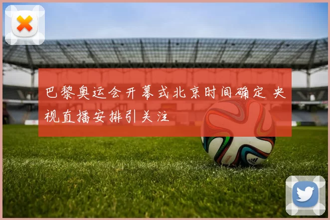 巴黎奥运会开幕式北京时间确定 央视直播安排引关注