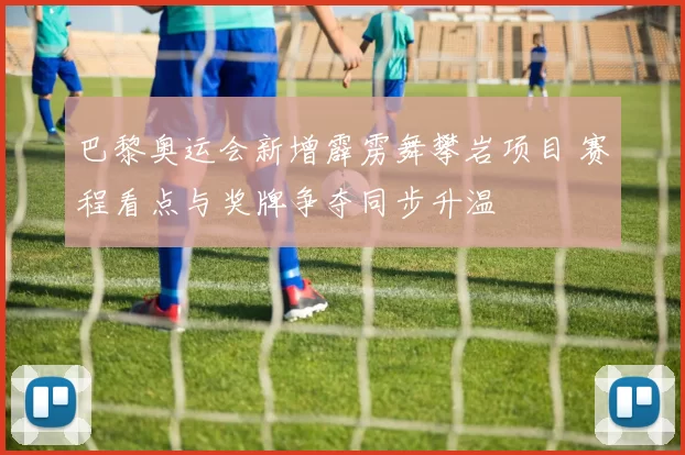 巴黎奥运会新增霹雳舞攀岩项目 赛程看点与奖牌争夺同步升温