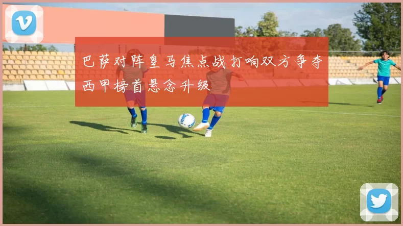 巴萨对阵皇马焦点战打响双方争夺西甲榜首悬念升级