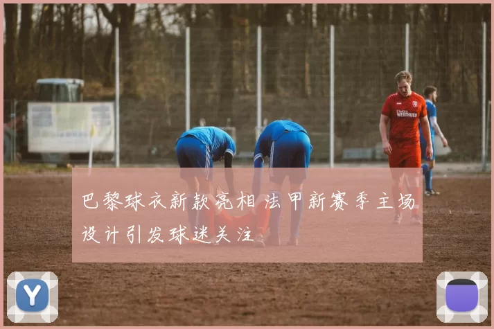 巴黎球衣新款亮相 法甲新赛季主场设计引发球迷关注