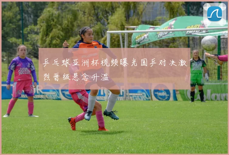 乒乓球亚洲杯视频曝光国乒对决激烈晋级悬念升温