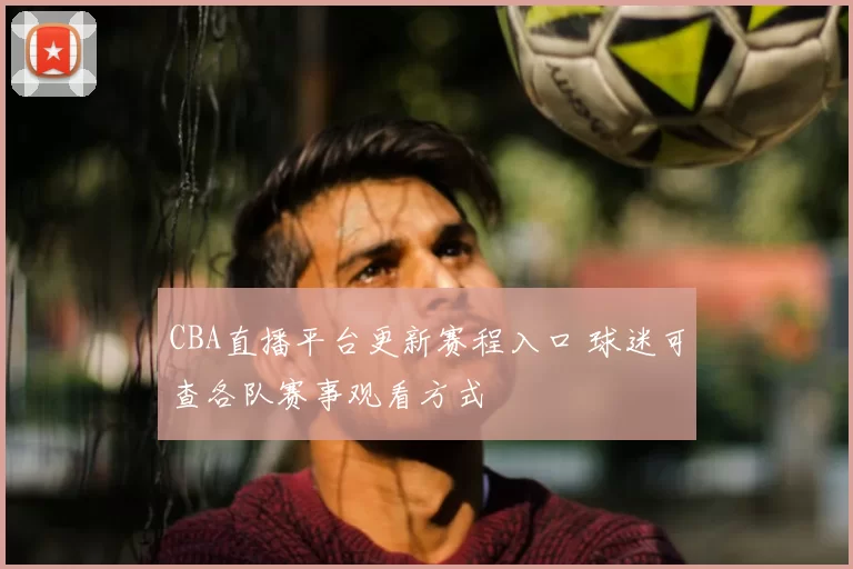 CBA直播平台更新赛程入口 球迷可查各队赛事观看方式