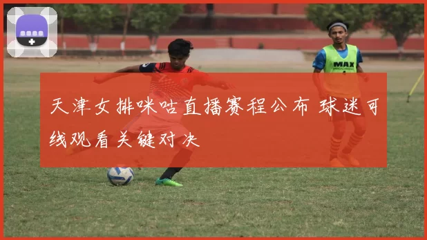 天津女排咪咕直播赛程公布 球迷可线观看关键对决
