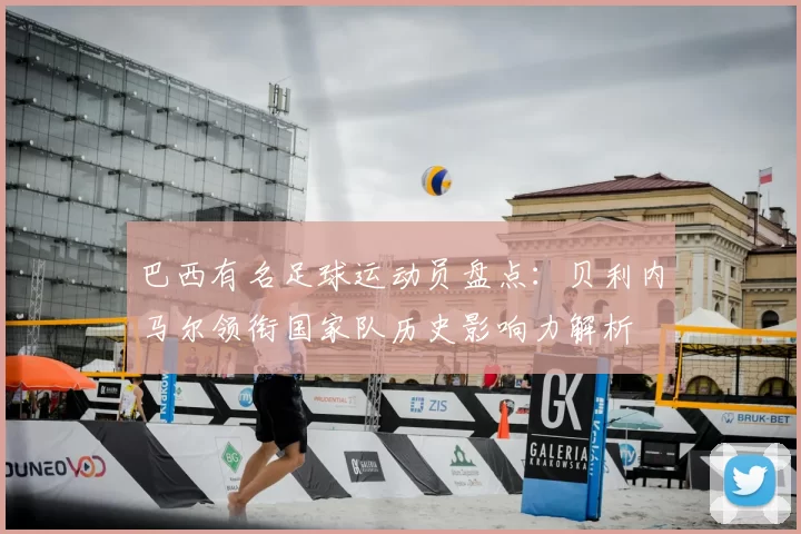 巴西有名足球运动员盘点:贝利内马尔领衔国家队历史影响力解析