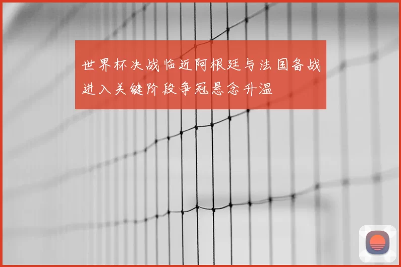 世界杯决战临近阿根廷与法国备战进入关键阶段争冠悬念升温