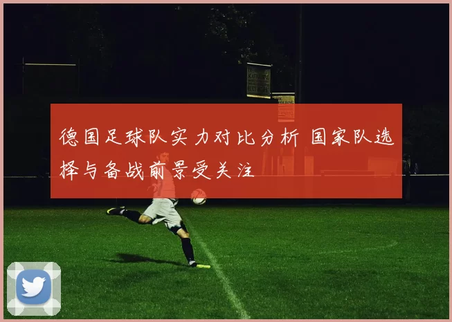 德国足球队实力对比分析 国家队选择与备战前景受关注