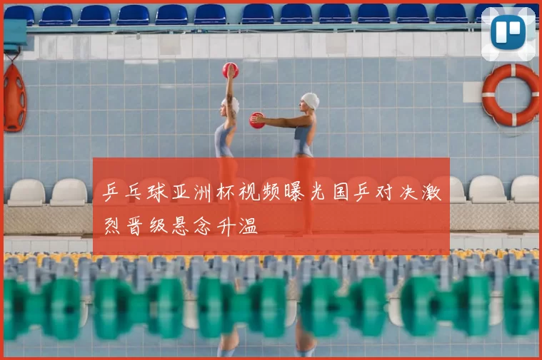 乒乓球亚洲杯视频曝光国乒对决激烈晋级悬念升温