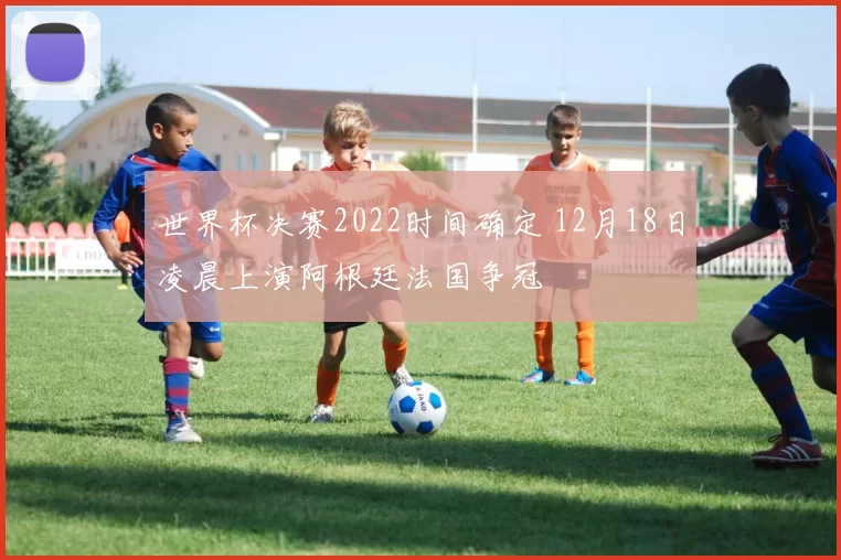 世界杯决赛2022时间确定 12月18日凌晨上演阿根廷法国争冠