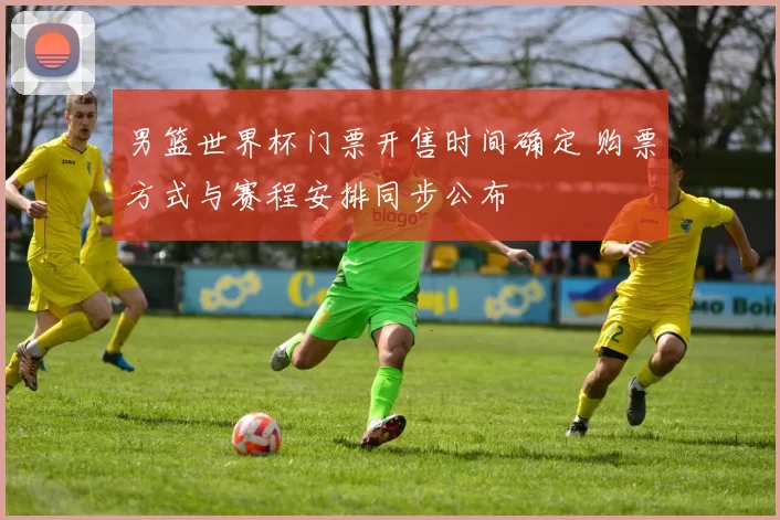 男篮世界杯门票开售时间确定 购票方式与赛程安排同步公布