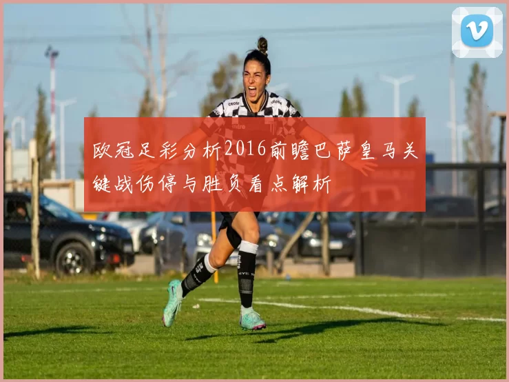 欧冠足彩分析2016前瞻巴萨皇马关键战伤停与胜负看点解析