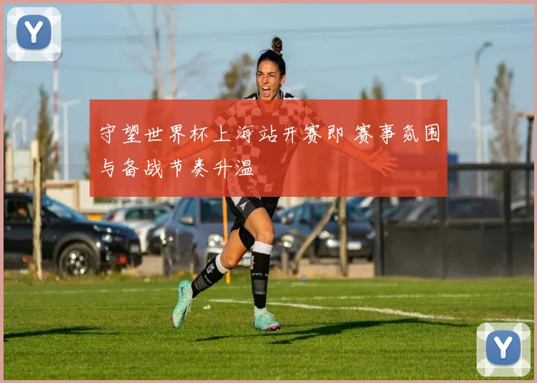 守望世界杯上海站开赛即 赛事氛围与备战节奏升温