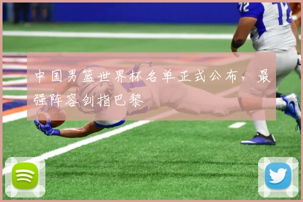 中国男篮世界杯名单正式公布，最强阵容剑指巴黎