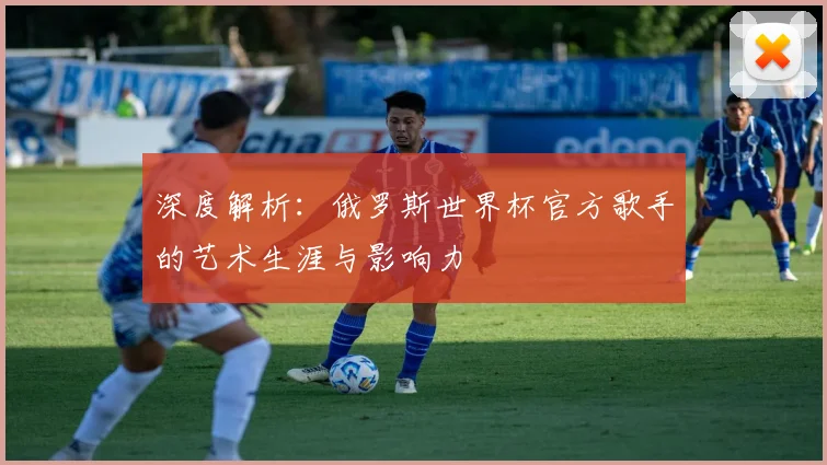 深度解析：俄罗斯世界杯官方歌手的艺术生涯与影响力