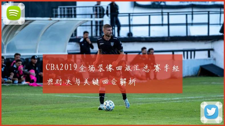 CBA2019全场录像回放汇总 赛季经典对决与关键回合解析