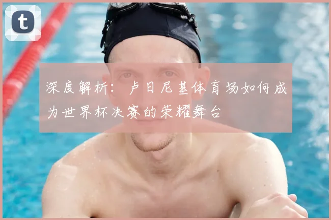 深度解析：卢日尼基体育场如何成为世界杯决赛的荣耀舞台