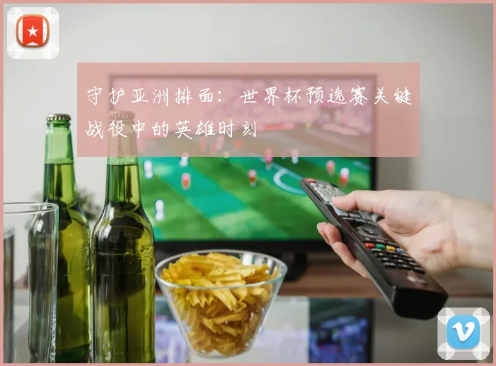 守护亚洲排面：世界杯预选赛关键战役中的英雄时刻