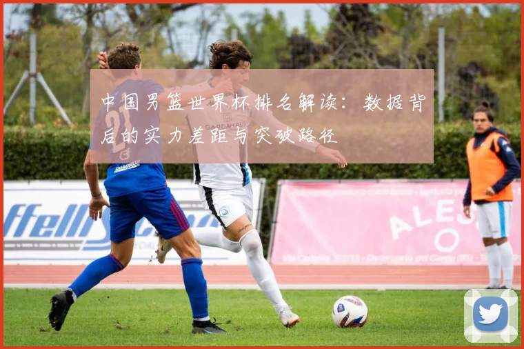 中国男篮世界杯排名解读：数据背后的实力差距与突破路径