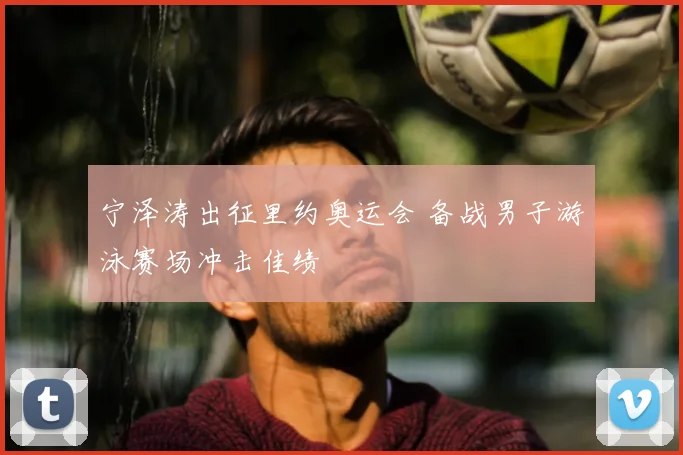 宁泽涛出征里约奥运会 备战男子游泳赛场冲击佳绩