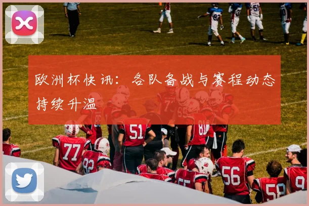 欧洲杯快讯：各队备战与赛程动态持续升温