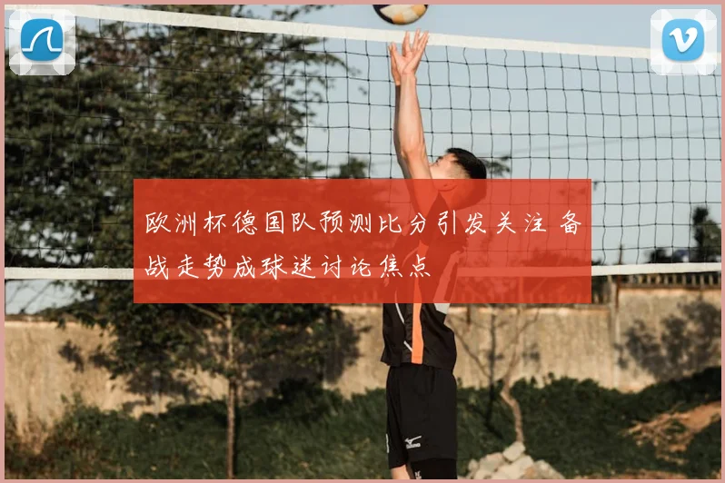 欧洲杯德国队预测比分引发关注 备战走势成球迷讨论焦点