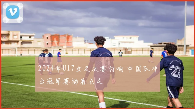 2024年U17女足决赛打响 中国队冲击冠军赛场看点足