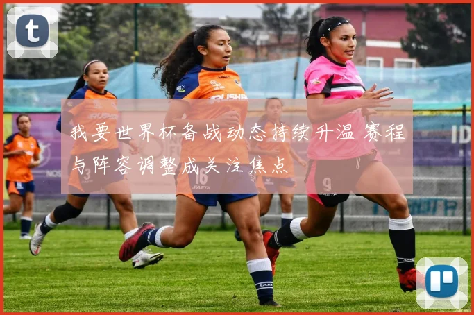 我要世界杯备战动态持续升温 赛程与阵容调整成关注焦点