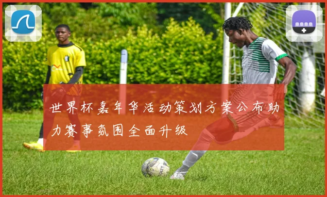 世界杯嘉年华活动策划方案公布助力赛事氛围全面升级