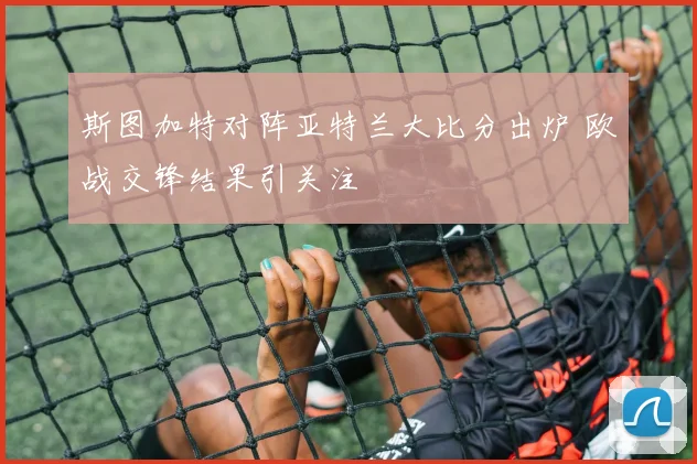 斯图加特对阵亚特兰大比分出炉 欧战交锋结果引关注