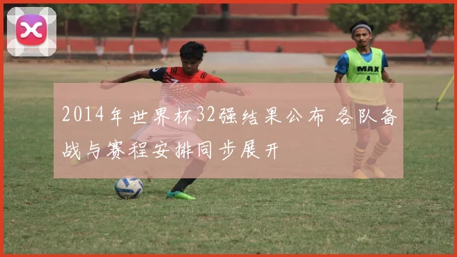2014年世界杯32强结果公布 各队备战与赛程安排同步展开