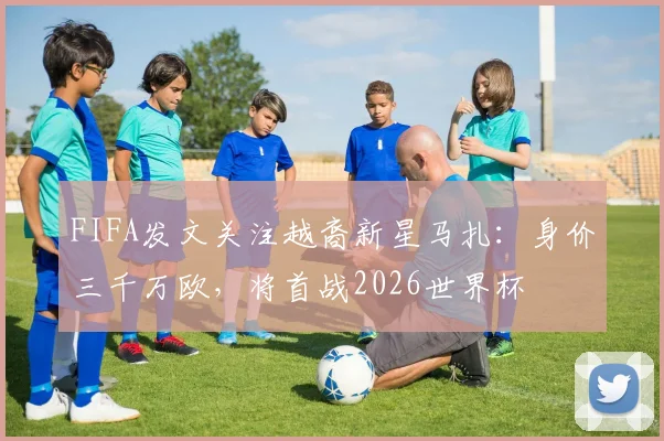 FIFA发文关注越裔新星马扎：身价三千万欧，将首战2026世界杯