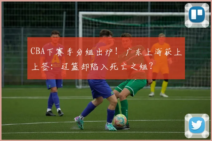 CBA下赛季分组出炉！广东上海获上上签：辽篮却陷入死亡之组？