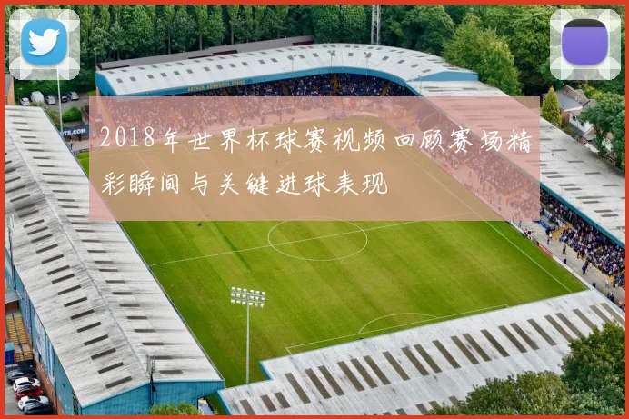 2018年世界杯球赛视频回顾赛场精彩瞬间与关键进球表现