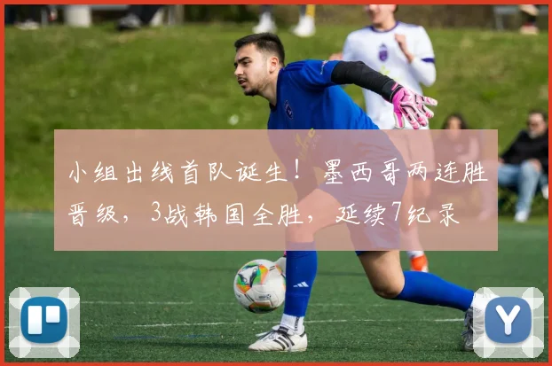 小组出线首队诞生！墨西哥两连胜晋级，3战韩国全胜，延续7纪录