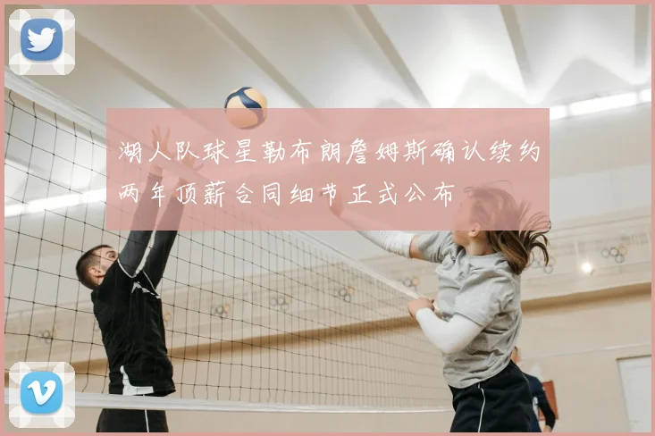 湖人队球星勒布朗詹姆斯确认续约两年顶薪合同细节正式公布