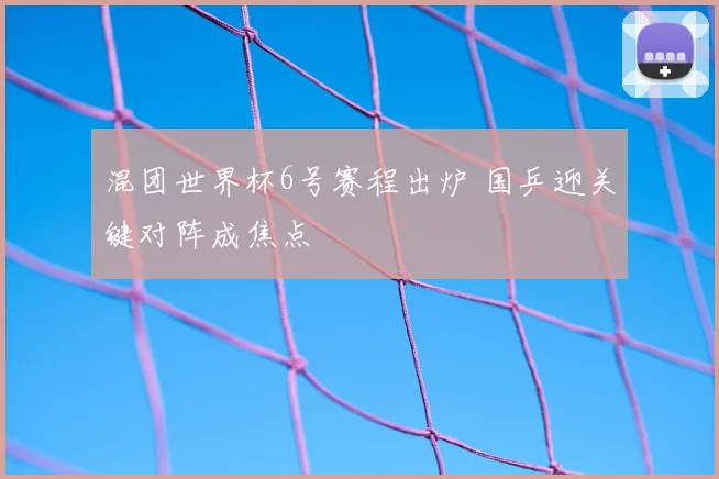 混团世界杯6号赛程出炉 国乒迎关键对阵成焦点