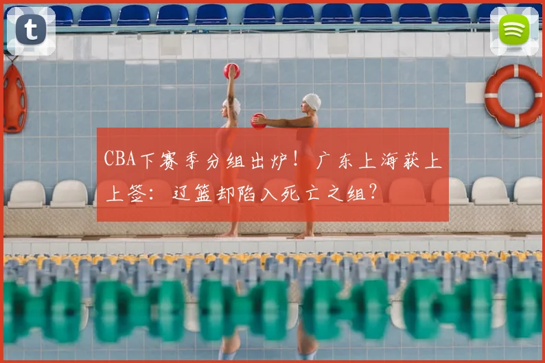 CBA下赛季分组出炉！广东上海获上上签：辽篮却陷入死亡之组？