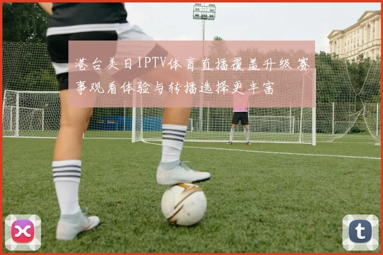 港台美日IPTV体育直播覆盖升级 赛事观看体验与转播选择更丰富