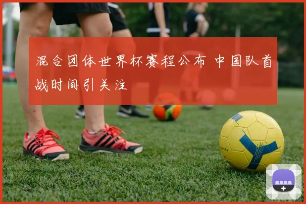 混合团体世界杯赛程公布 中国队首战时间引关注