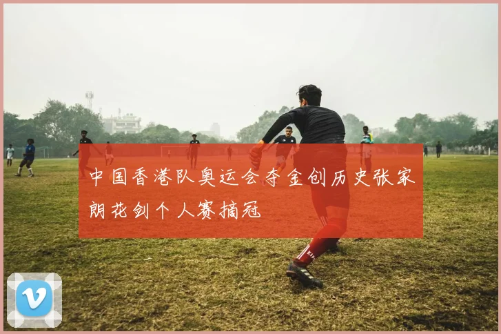 中国香港队奥运会夺金创历史张家朗花剑个人赛摘冠