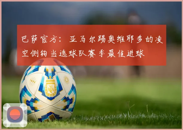巴萨官方：亚马尔踢奥维耶多的凌空侧钩当选球队赛季最佳进球